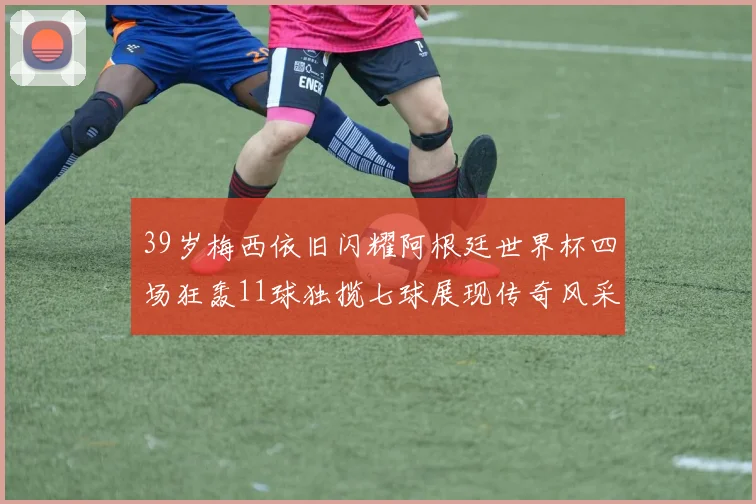 39岁梅西依旧闪耀阿根廷世界杯四场狂轰11球独揽七球展现传奇风采