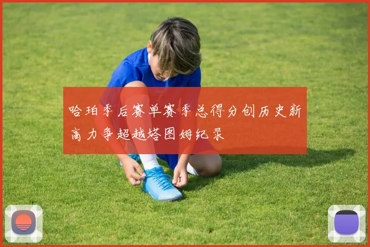 哈珀季后赛单赛季总得分创历史新高力争超越塔图姆纪录