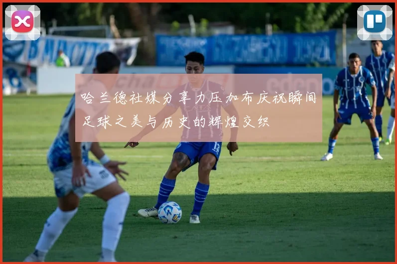 哈兰德社媒分享力压加布庆祝瞬间足球之美与历史的辉煌交织