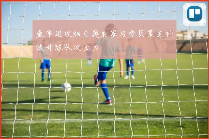 豪华进攻组合奥利塞与登贝莱互补提升球队攻击力