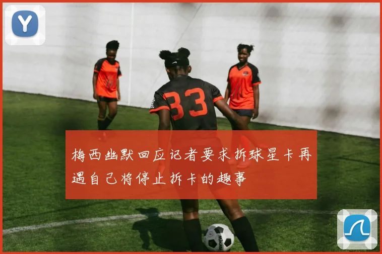 梅西幽默回应记者要求拆球星卡再遇自己将停止拆卡的趣事
