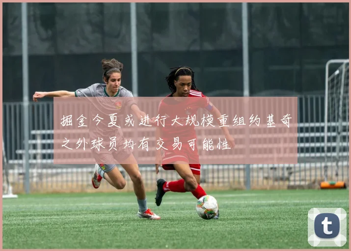 掘金今夏或进行大规模重组约基奇之外球员均有交易可能性
