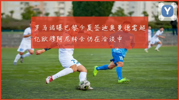 罗马诺曝巴黎今夏签迪奥曼德需超亿欧穆阿尼转会仍在洽谈中