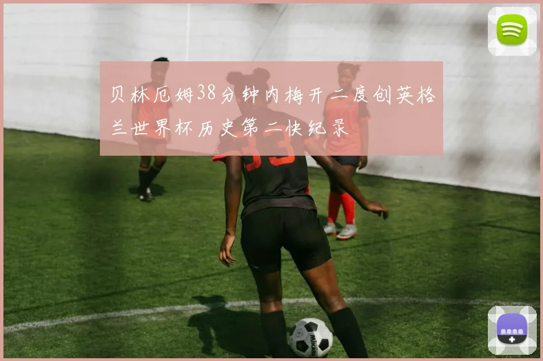 贝林厄姆38分钟内梅开二度创英格兰世界杯历史第二快纪录