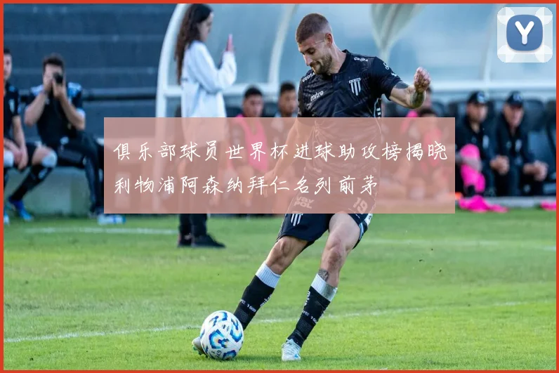 俱乐部球员世界杯进球助攻榜揭晓利物浦阿森纳拜仁名列前茅