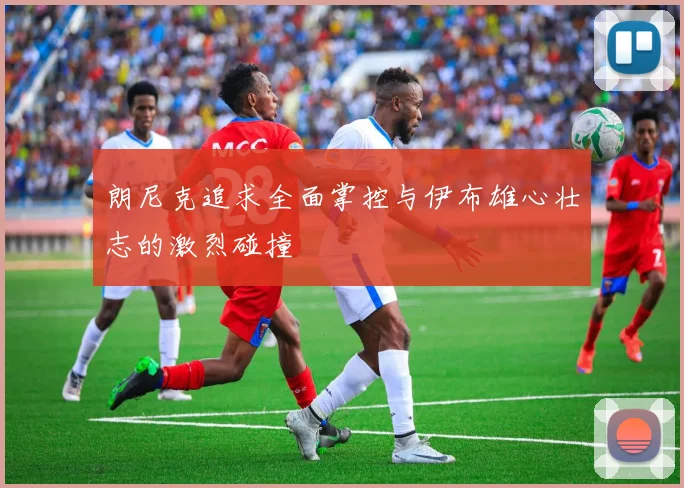 朗尼克追求全面掌控与伊布雄心壮志的激烈碰撞