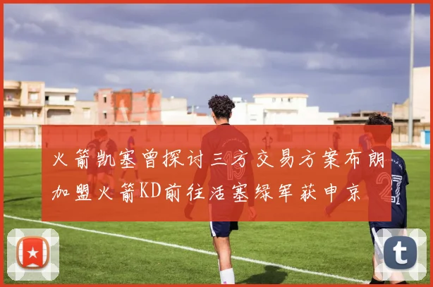 火箭凯塞曾探讨三方交易方案布朗加盟火箭KD前往活塞绿军获申京