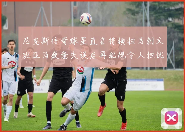 尼克斯传奇球星直言将横扫马刺文班亚马疲惫失误后再犯规令人担忧