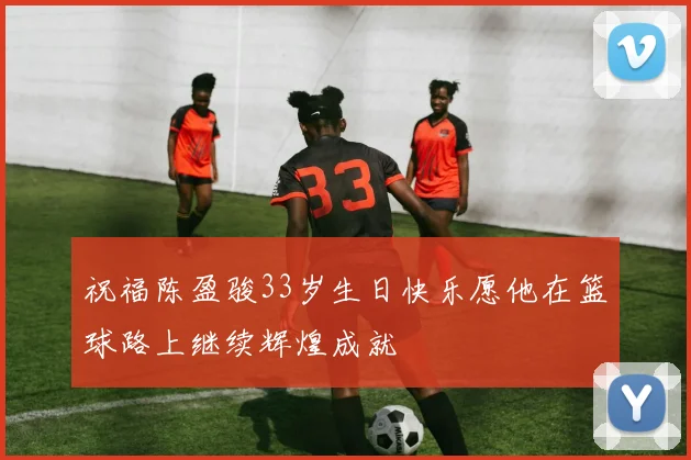 祝福陈盈骏33岁生日快乐愿他在篮球路上继续辉煌成就