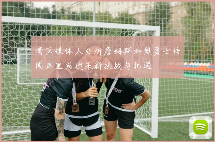 湾区媒体人分析詹姆斯加盟勇士传闻库里或迎来新挑战与机遇