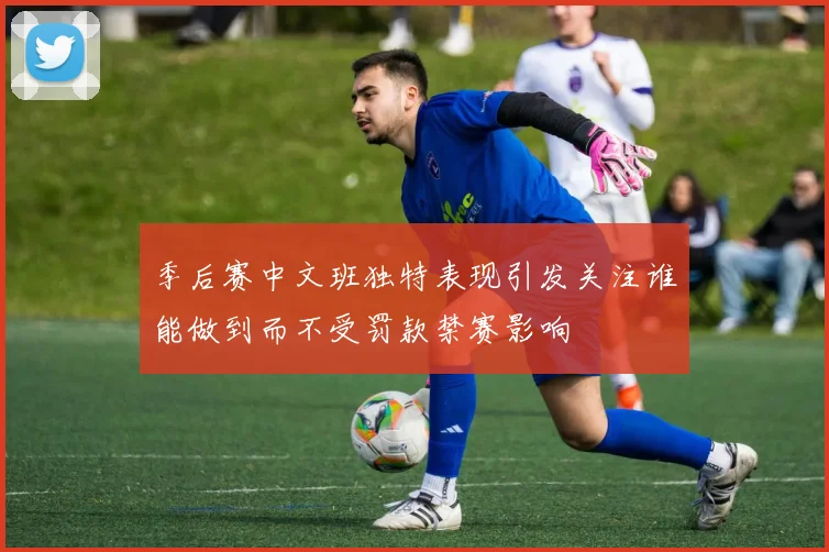 季后赛中文班独特表现引发关注谁能做到而不受罚款禁赛影响