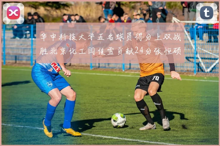 华中科技大学五名球员得分上双战胜北京化工闫佳雪贡献24分张恒硕斩获25分8篮板8助攻