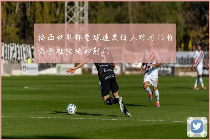 梅西世界杯首球速度惊人对方门将无奈难挡绝妙射门