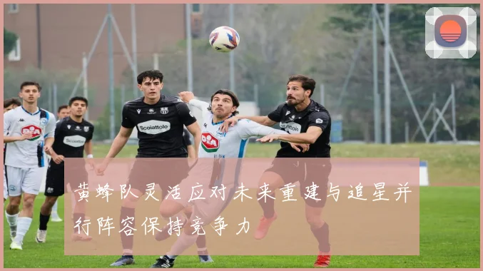 黄蜂队灵活应对未来重建与追星并行阵容保持竞争力