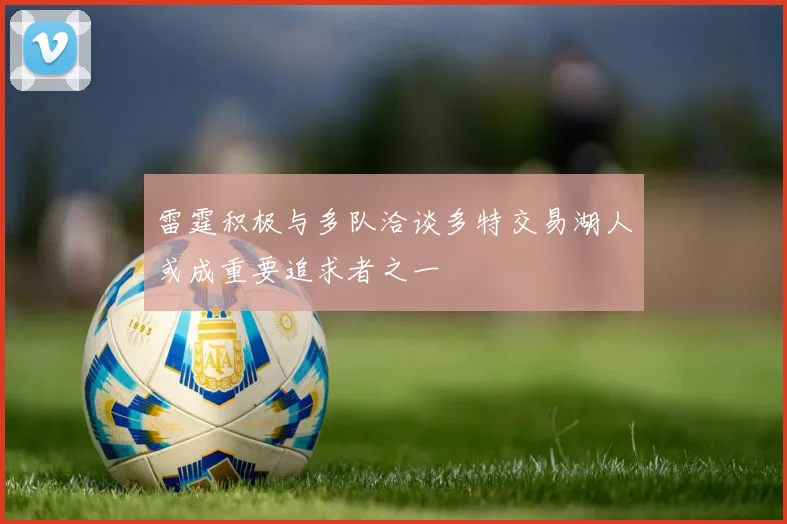 雷霆积极与多队洽谈多特交易湖人或成重要追求者之一