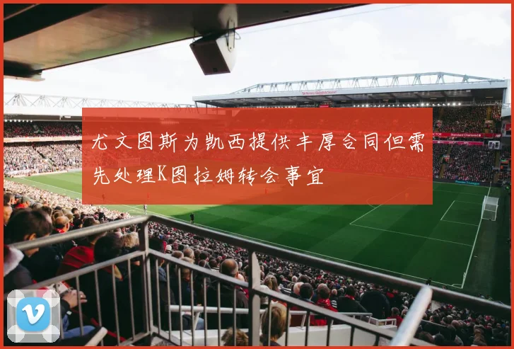 尤文图斯为凯西提供丰厚合同但需先处理K图拉姆转会事宜