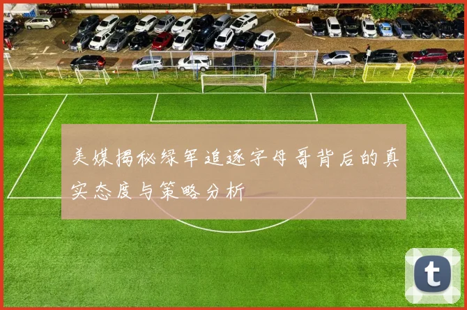美媒揭秘绿军追逐字母哥背后的真实态度与策略分析