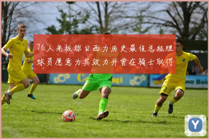 76人老板称甘西为历史最佳总经理球员愿意为其效力并曾在骑士取得成功